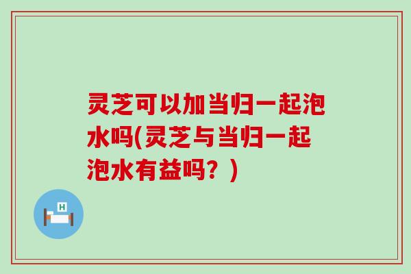 灵芝可以加当归一起泡水吗(灵芝与当归一起泡水有益吗？)