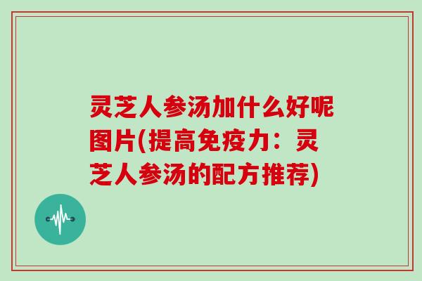 灵芝人参汤加什么好呢图片(提高免疫力：灵芝人参汤的配方推荐)