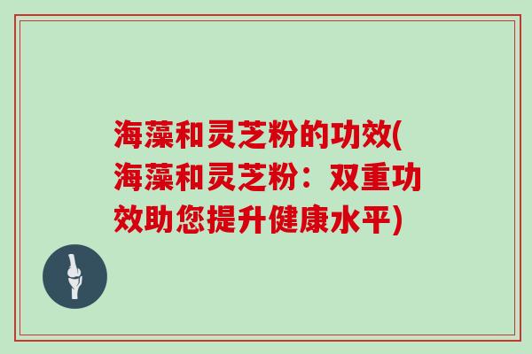 海藻和灵芝粉的功效(海藻和灵芝粉：双重功效助您提升健康水平)