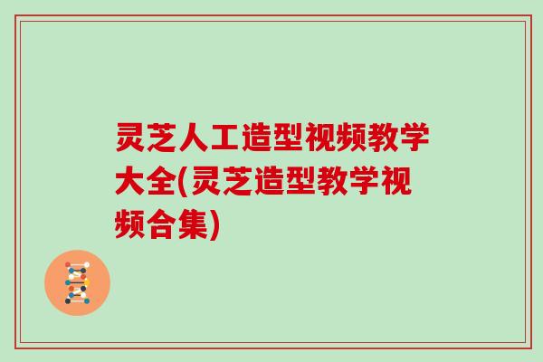 灵芝人工造型视频教学大全(灵芝造型教学视频合集)