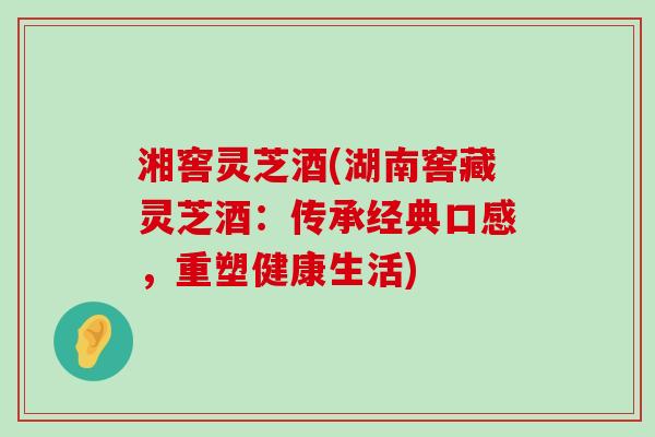 湘窖灵芝酒(湖南窖藏灵芝酒：传承经典口感，重塑健康生活)