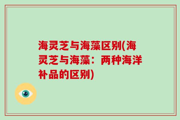 海灵芝与海藻区别(海灵芝与海藻：两种海洋补品的区别)