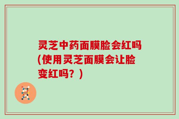 灵芝面膜脸会红吗(使用灵芝面膜会让脸变红吗？)