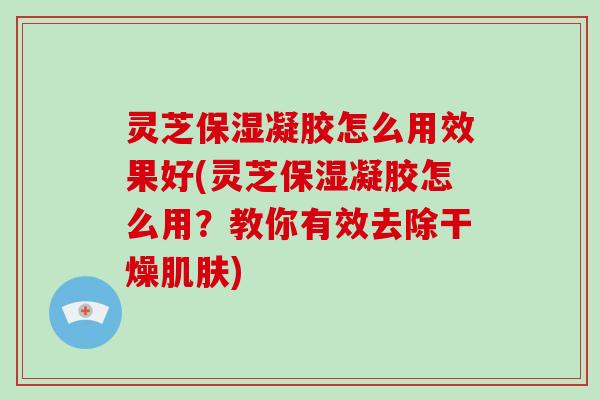 灵芝保湿凝胶怎么用效果好(灵芝保湿凝胶怎么用？教你有效去除干燥)