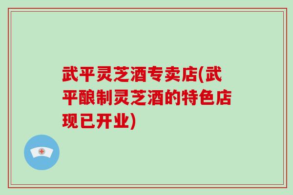 武平灵芝酒专卖店(武平酿制灵芝酒的特色店现已开业)