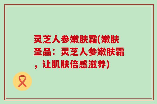 灵芝人参嫩肤霜(嫩肤圣品：灵芝人参嫩肤霜，让倍感滋养)