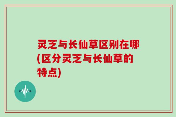 灵芝与长仙草区别在哪(区分灵芝与长仙草的特点)