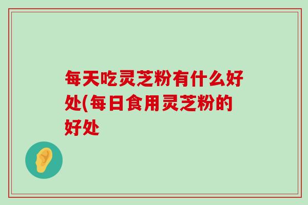 每天吃灵芝粉有什么好处(每日食用灵芝粉的好处