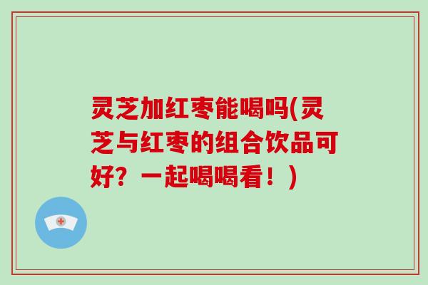 灵芝加红枣能喝吗(灵芝与红枣的组合饮品可好？一起喝喝看！)