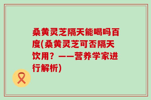 桑黄灵芝隔天能喝吗百度(桑黄灵芝可否隔天饮用？——营养学家进行解析)