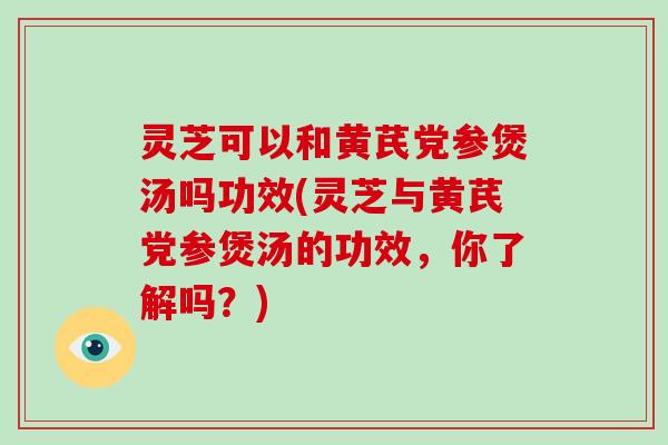 灵芝可以和黄芪党参煲汤吗功效(灵芝与黄芪党参煲汤的功效，你了解吗？)