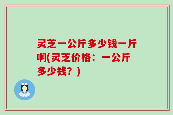 灵芝一公斤多少钱一斤啊(灵芝价格：一公斤多少钱？)