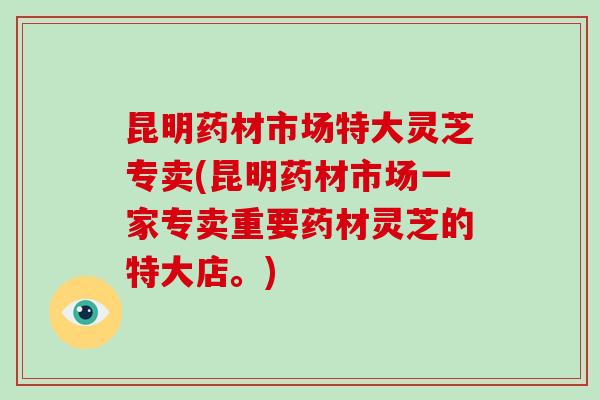 昆明药材市场特大灵芝专卖(昆明药材市场一家专卖重要药材灵芝的特大店。)