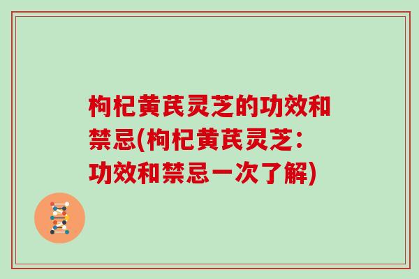 枸杞黄芪灵芝的功效和禁忌(枸杞黄芪灵芝：功效和禁忌一次了解)