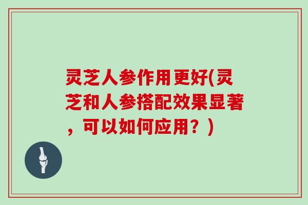 灵芝人参作用更好(灵芝和人参搭配效果显著，可以如何应用？)