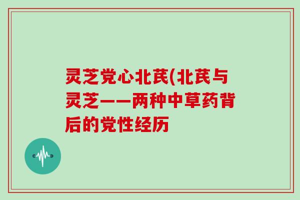 灵芝党心北芪(北芪与灵芝——两种中草药背后的党性经历