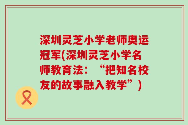 深圳灵芝小学老师奥运冠军(深圳灵芝小学名师教育法：“把知名校友的故事融入教学”)