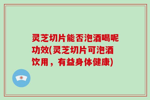 灵芝切片能否泡酒喝呢功效(灵芝切片可泡酒饮用，有益身体健康)