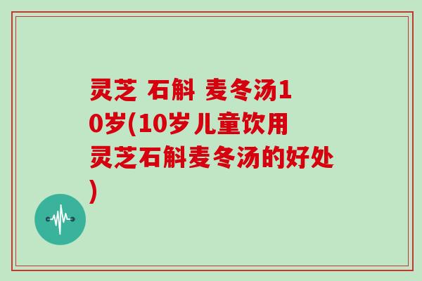 灵芝 石斛 麦冬汤10岁(10岁儿童饮用灵芝石斛麦冬汤的好处)