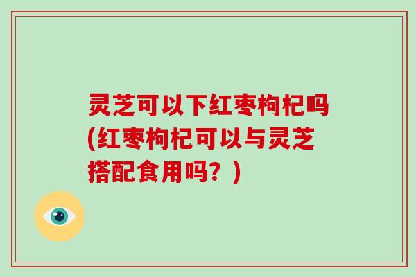 灵芝可以下红枣枸杞吗(红枣枸杞可以与灵芝搭配食用吗？)