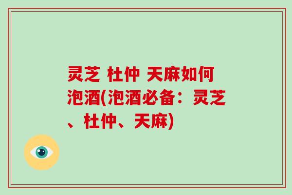 灵芝 杜仲 天麻如何泡酒(泡酒必备：灵芝、杜仲、天麻)