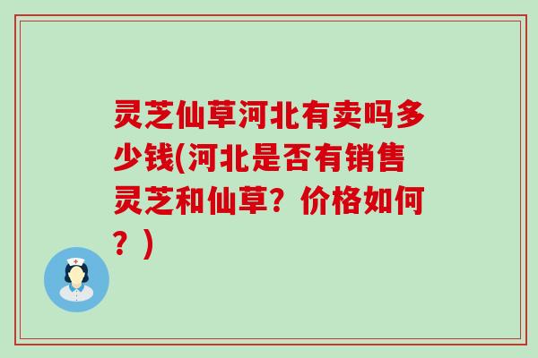 灵芝仙草河北有卖吗多少钱(河北是否有销售灵芝和仙草？价格如何？)