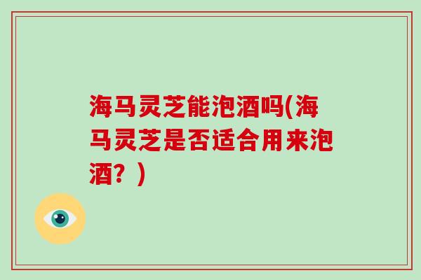 海马灵芝能泡酒吗(海马灵芝是否适合用来泡酒？)