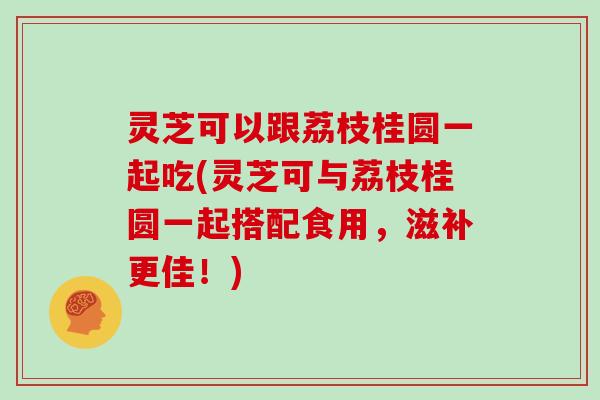 灵芝可以跟荔枝桂圆一起吃(灵芝可与荔枝桂圆一起搭配食用，滋补更佳！)