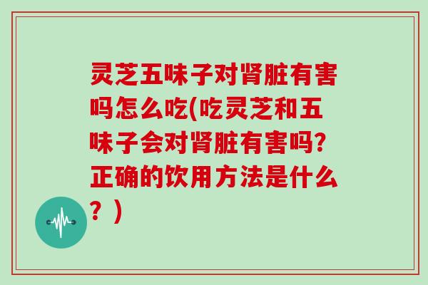 灵芝五味子对脏有害吗怎么吃(吃灵芝和五味子会对脏有害吗？正确的饮用方法是什么？)