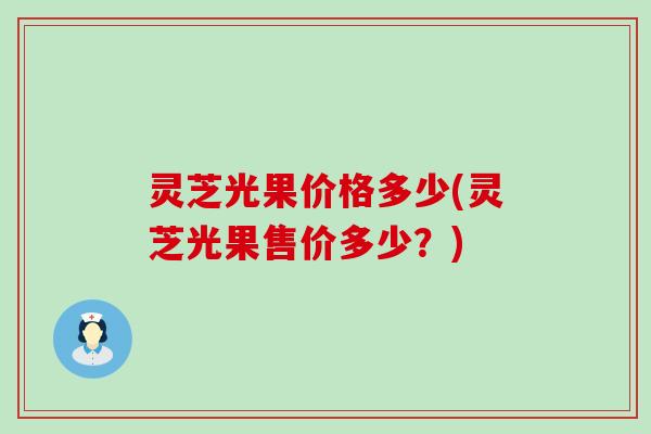 灵芝光果价格多少(灵芝光果售价多少？)