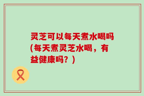 灵芝可以每天煮水喝吗(每天煮灵芝水喝，有益健康吗？)