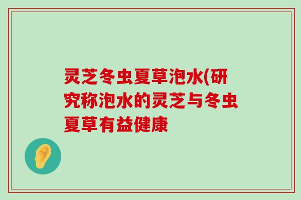 灵芝冬虫夏草泡水(研究称泡水的灵芝与冬虫夏草有益健康