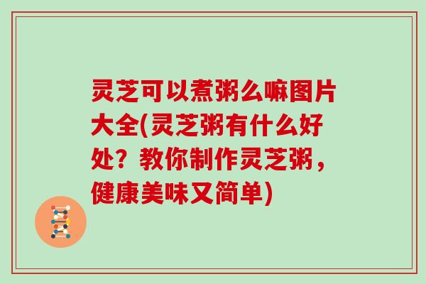 灵芝可以煮粥么嘛图片大全(灵芝粥有什么好处？教你制作灵芝粥，健康美味又简单)