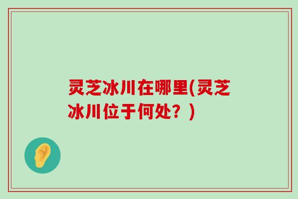 灵芝冰川在哪里(灵芝冰川位于何处？)