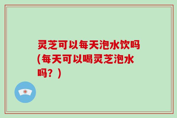 灵芝可以每天泡水饮吗(每天可以喝灵芝泡水吗？)