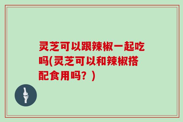 灵芝可以跟辣椒一起吃吗(灵芝可以和辣椒搭配食用吗？)