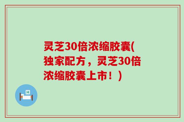 灵芝30倍浓缩胶囊(独家配方，灵芝30倍浓缩胶囊上市！)