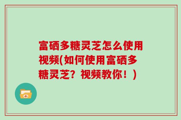 富硒多糖灵芝怎么使用视频(如何使用富硒多糖灵芝？视频教你！)