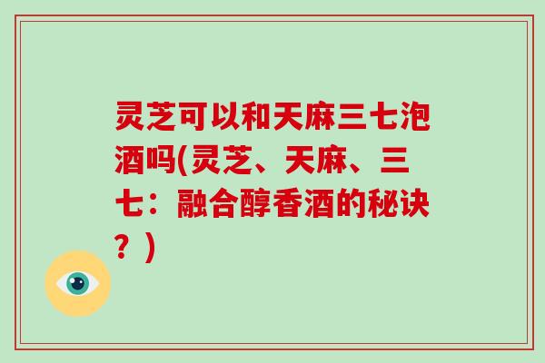 灵芝可以和天麻三七泡酒吗(灵芝、天麻、三七：融合醇香酒的秘诀？)