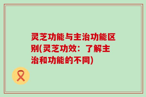 灵芝功能与主功能区别(灵芝功效：了解主和功能的不同)