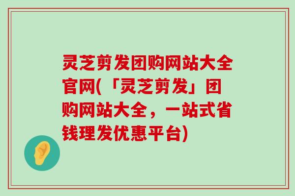 灵芝剪发团购网站大全官网(「灵芝剪发」团购网站大全，一站式省钱理发优惠平台)