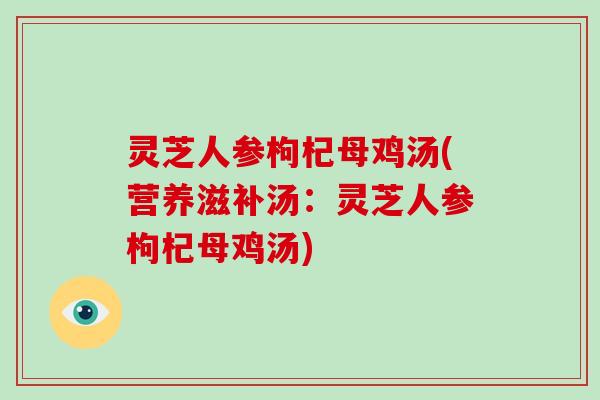 灵芝人参枸杞母鸡汤(营养滋补汤：灵芝人参枸杞母鸡汤)