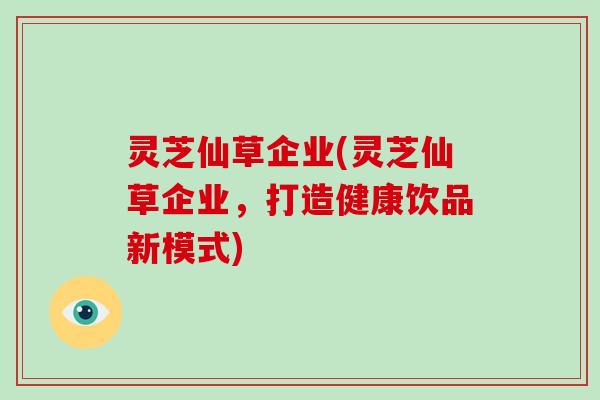 灵芝仙草企业(灵芝仙草企业，打造健康饮品新模式)