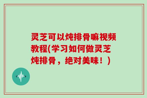 灵芝可以炖排骨嘛视频教程(学习如何做灵芝炖排骨，绝对美味！)