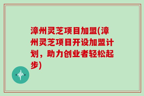 漳州灵芝项目加盟(漳州灵芝项目开设加盟计划，助力创业者轻松起步)