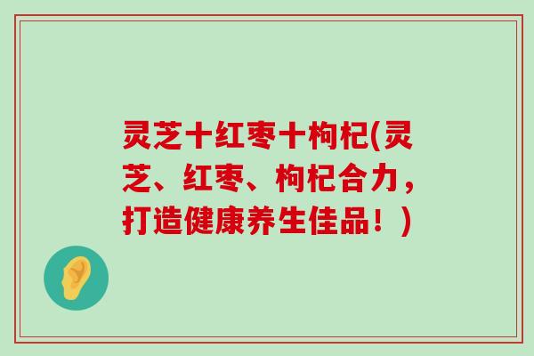 灵芝十红枣十枸杞(灵芝、红枣、枸杞合力，打造健康养生佳品！)