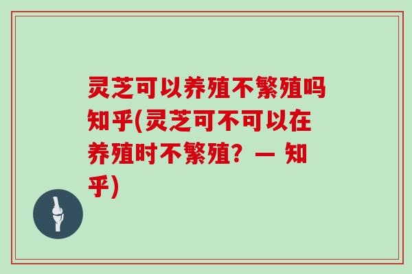 灵芝可以养殖不繁殖吗知乎(灵芝可不可以在养殖时不繁殖？— 知乎)