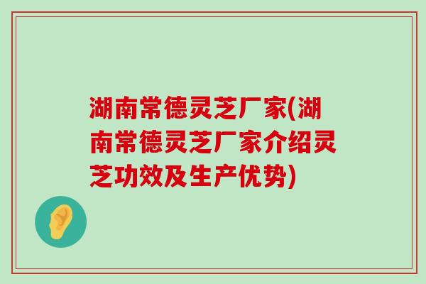 湖南常德灵芝厂家(湖南常德灵芝厂家介绍灵芝功效及生产优势)