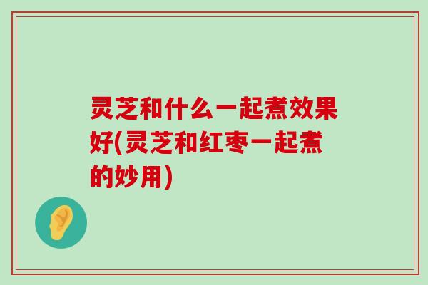 灵芝和什么一起煮效果好(灵芝和红枣一起煮的妙用)