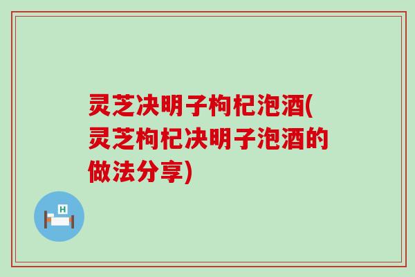 灵芝决明子枸杞泡酒(灵芝枸杞决明子泡酒的做法分享)